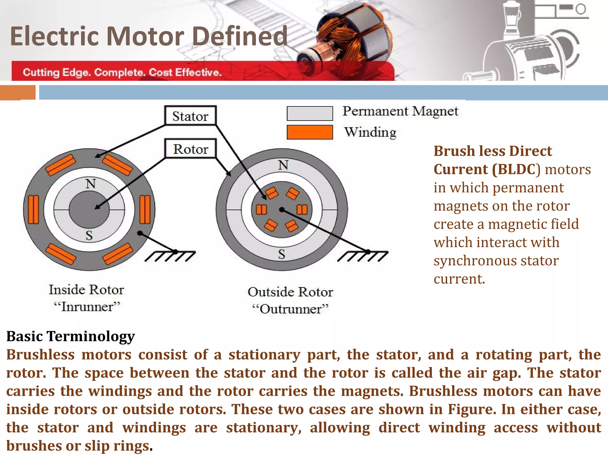 Electric Motor Defined
Brush less Direct
Current (BLDC) motors
in which permanent
magnets on the rotor
create a magnetic field
which interact with
synchronous stator
current.
Basic Terminology
Brushless motors consist of a stationary part, the stator, and a rotating part, the
rotor. The space between the stator and the rotor is called the air gap. The stator
carries the windings and the rotor carries the magnets. Brushless motors can have
inside rotors or outside rotors. These two cases are shown in Figure. In either case,
the stator and windings are stationary, allowing direct winding access without
brushes or slip rings.
 