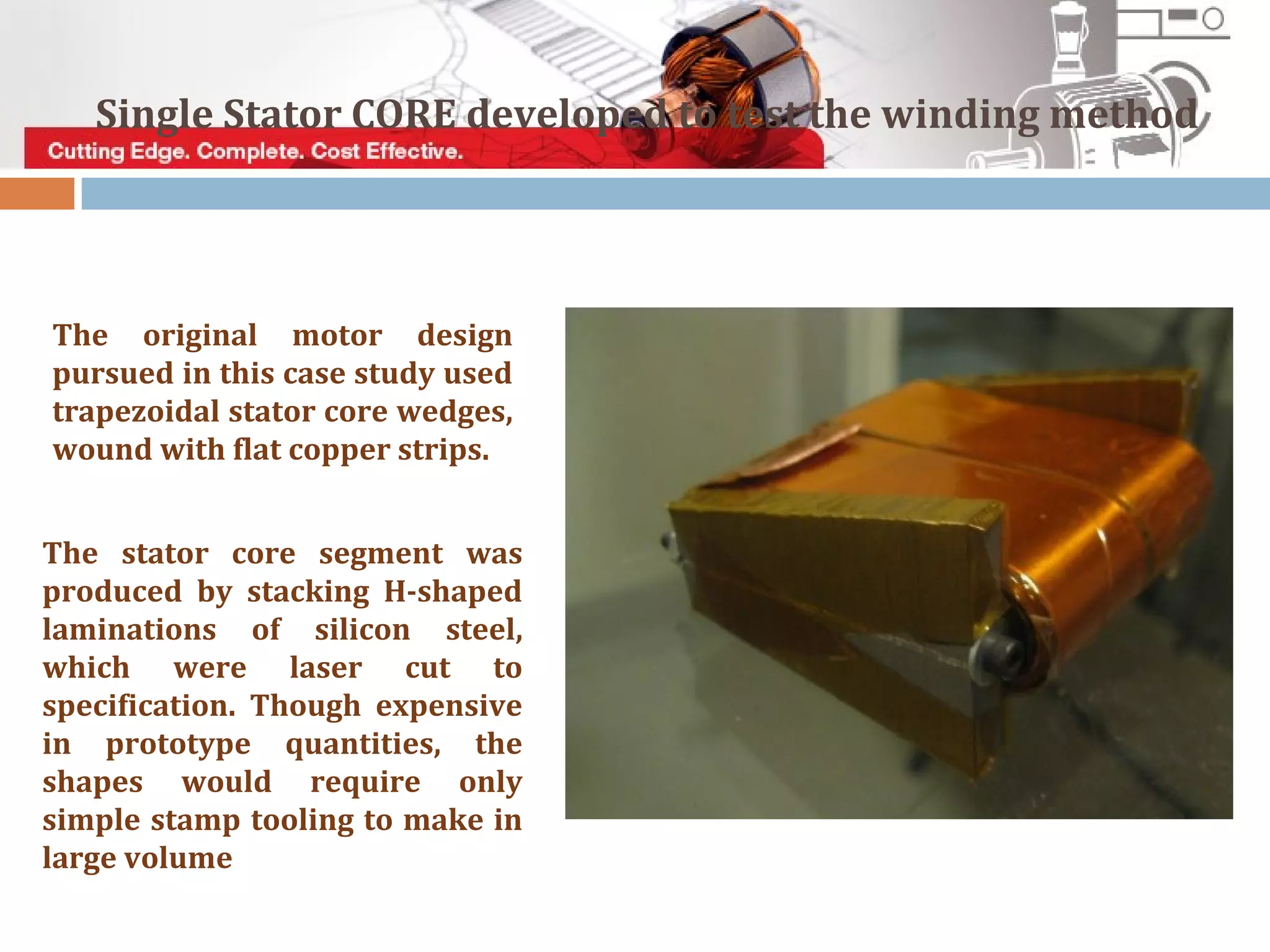 The original motor design
pursued in this case study used
trapezoidal stator core wedges,
wound with flat copper strips.
The stator core segment was
produced by stacking H-shaped
laminations of silicon steel,
which were laser cut to
specification. Though expensive
in prototype quantities, the
shapes would require only
simple stamp tooling to make in
large volume
Single Stator CORE developed to test the winding method
 