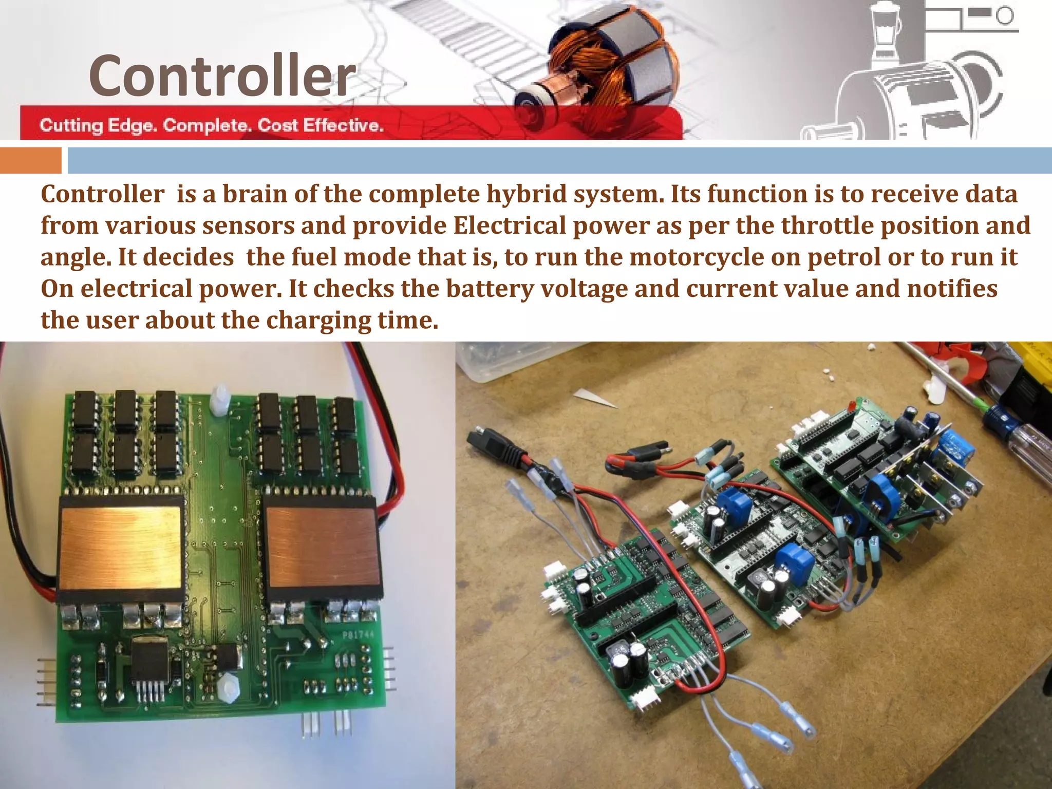 Controller is a brain of the complete hybrid system. Its function is to receive data
from various sensors and provide Electrical power as per the throttle position and
angle. It decides the fuel mode that is, to run the motorcycle on petrol or to run it
On electrical power. It checks the battery voltage and current value and notifies
the user about the charging time.
Controller
 