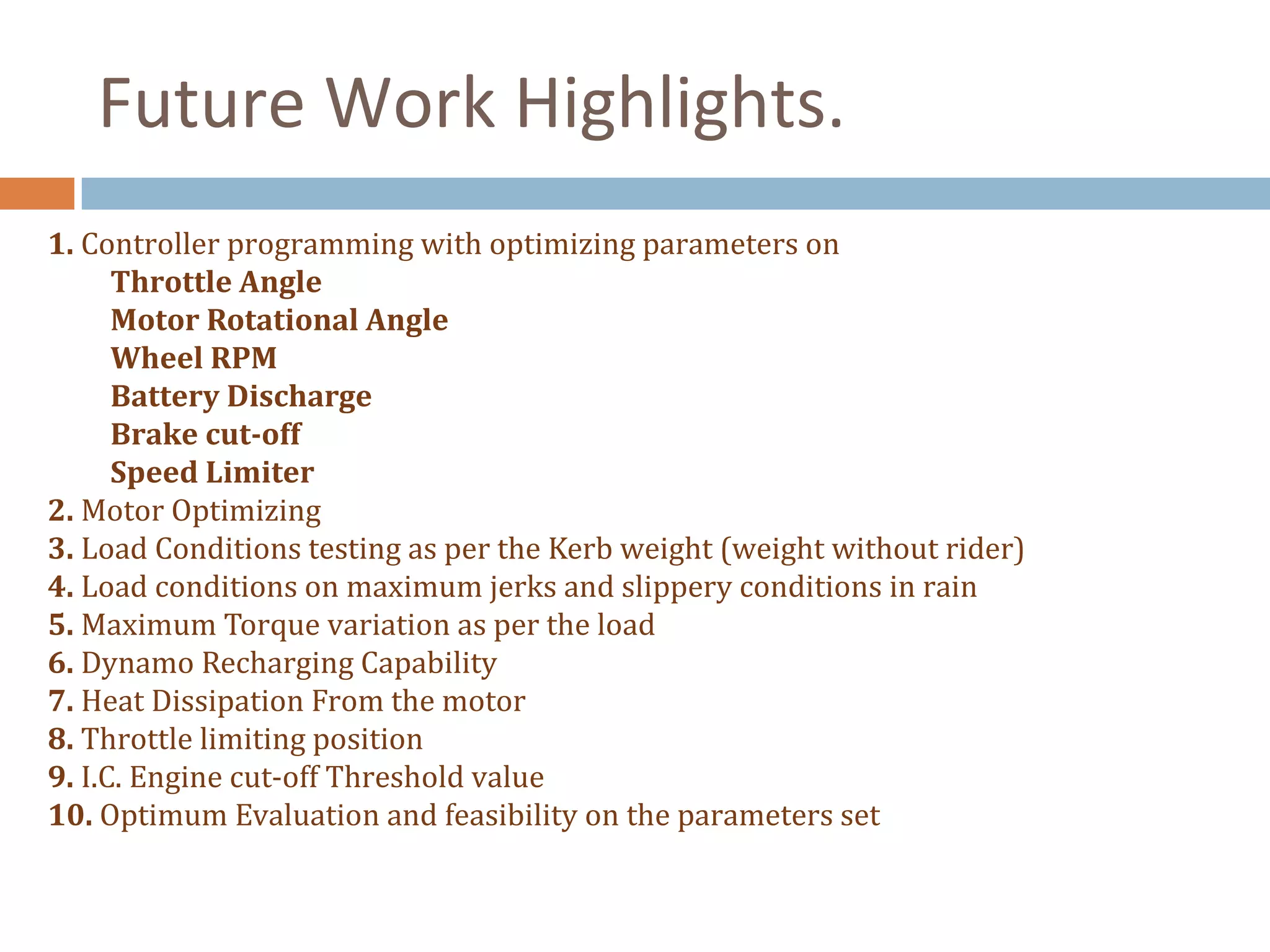 Future Work Highlights.
1. Controller programming with optimizing parameters on
Throttle Angle
Motor Rotational Angle
Wheel RPM
Battery Discharge
Brake cut-off
Speed Limiter
2. Motor Optimizing
3. Load Conditions testing as per the Kerb weight (weight without rider)
4. Load conditions on maximum jerks and slippery conditions in rain
5. Maximum Torque variation as per the load
6. Dynamo Recharging Capability
7. Heat Dissipation From the motor
8. Throttle limiting position
9. I.C. Engine cut-off Threshold value
10. Optimum Evaluation and feasibility on the parameters set
 