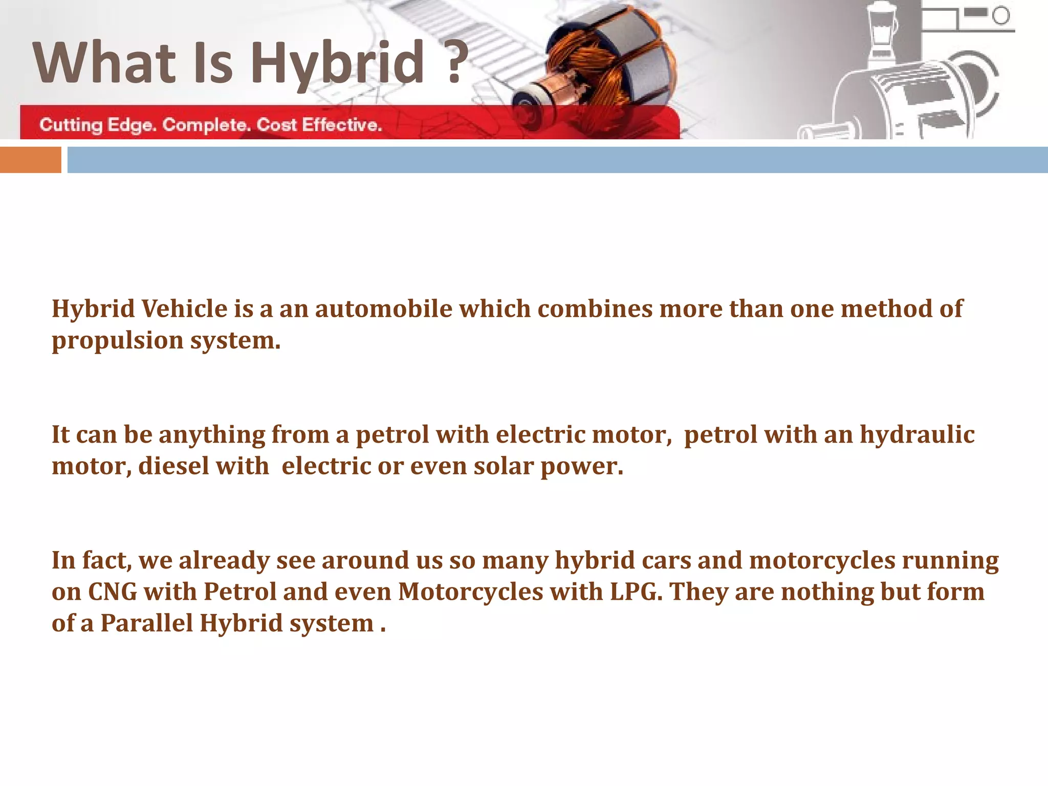 What Is Hybrid ?
Hybrid Vehicle is a an automobile which combines more than one method of
propulsion system.
It can be anything from a petrol with electric motor, petrol with an hydraulic
motor, diesel with electric or even solar power.
In fact, we already see around us so many hybrid cars and motorcycles running
on CNG with Petrol and even Motorcycles with LPG. They are nothing but form
of a Parallel Hybrid system .
 