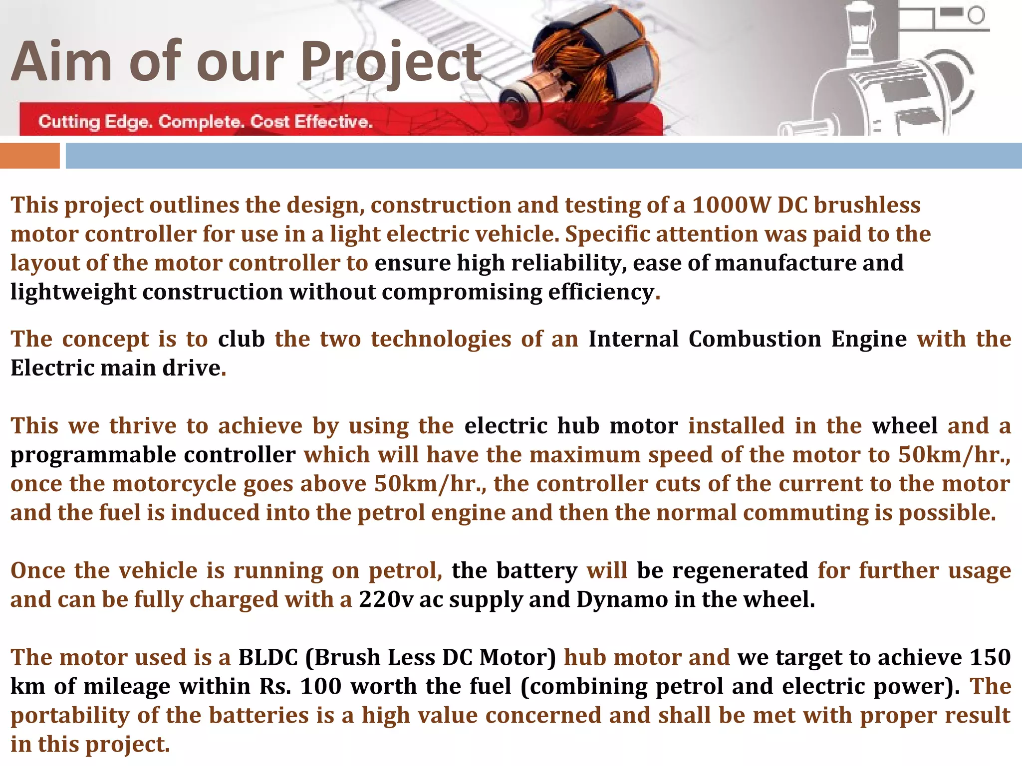 The concept is to club the two technologies of an Internal Combustion Engine with the
Electric main drive.
This we thrive to achieve by using the electric hub motor installed in the wheel and a
programmable controller which will have the maximum speed of the motor to 50km/hr.,
once the motorcycle goes above 50km/hr., the controller cuts of the current to the motor
and the fuel is induced into the petrol engine and then the normal commuting is possible.
Once the vehicle is running on petrol, the battery will be regenerated for further usage
and can be fully charged with a 220v ac supply and Dynamo in the wheel.
The motor used is a BLDC (Brush Less DC Motor) hub motor and we target to achieve 150
km of mileage within Rs. 100 worth the fuel (combining petrol and electric power). The
portability of the batteries is a high value concerned and shall be met with proper result
in this project.
This project outlines the design, construction and testing of a 1000W DC brushless
motor controller for use in a light electric vehicle. Specific attention was paid to the
layout of the motor controller to ensure high reliability, ease of manufacture and
lightweight construction without compromising efficiency.
Aim of our Project
 