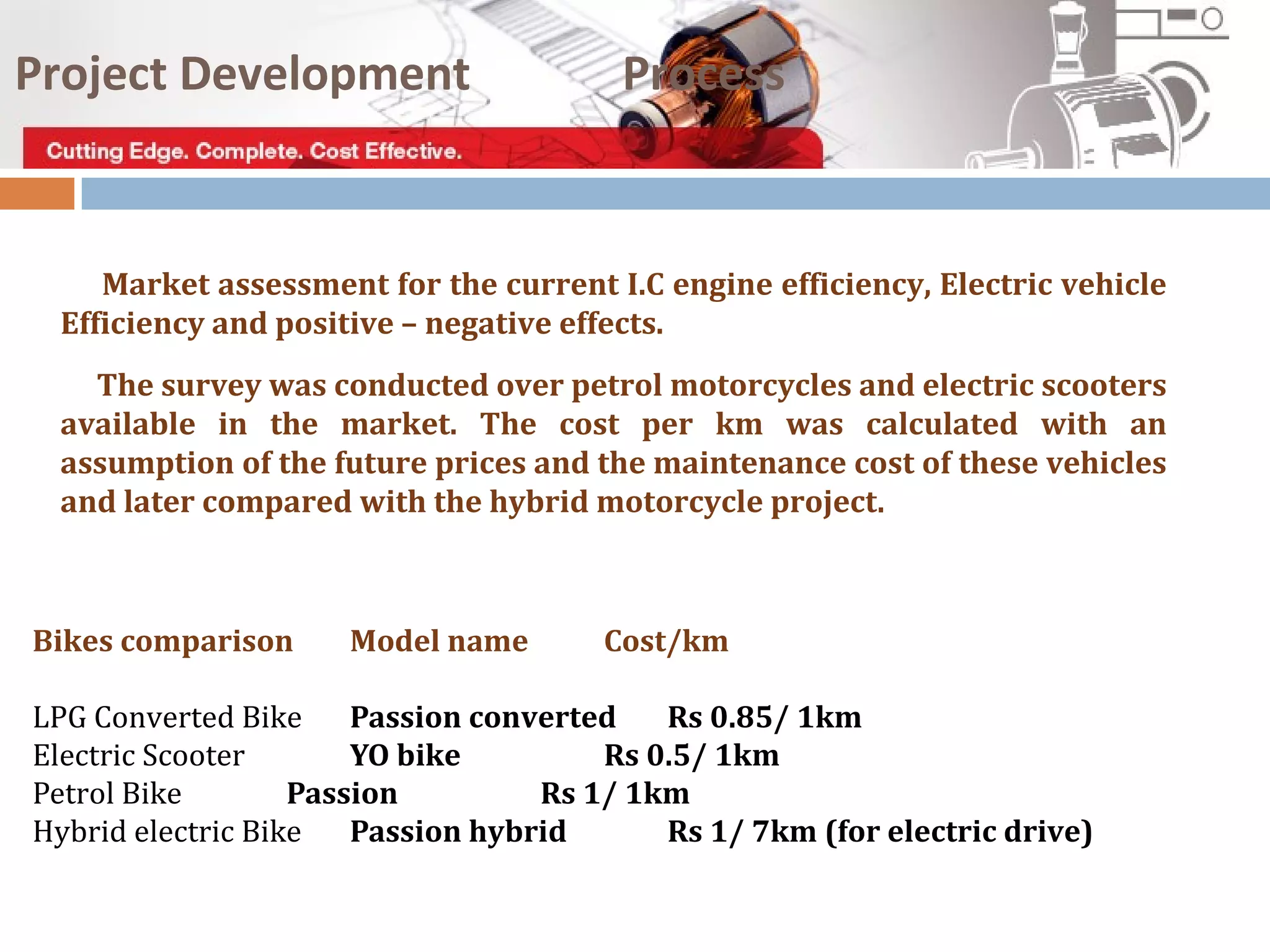 Market assessment for the current I.C engine efficiency, Electric vehicle
Efficiency and positive – negative effects.
The survey was conducted over petrol motorcycles and electric scooters
available in the market. The cost per km was calculated with an
assumption of the future prices and the maintenance cost of these vehicles
and later compared with the hybrid motorcycle project.
Project Development Process
Bikes comparison Model name Cost/km
LPG Converted Bike Passion converted Rs 0.85/ 1km
Electric Scooter YO bike Rs 0.5/ 1km
Petrol Bike Passion Rs 1/ 1km
Hybrid electric Bike Passion hybrid Rs 1/ 7km (for electric drive)
 