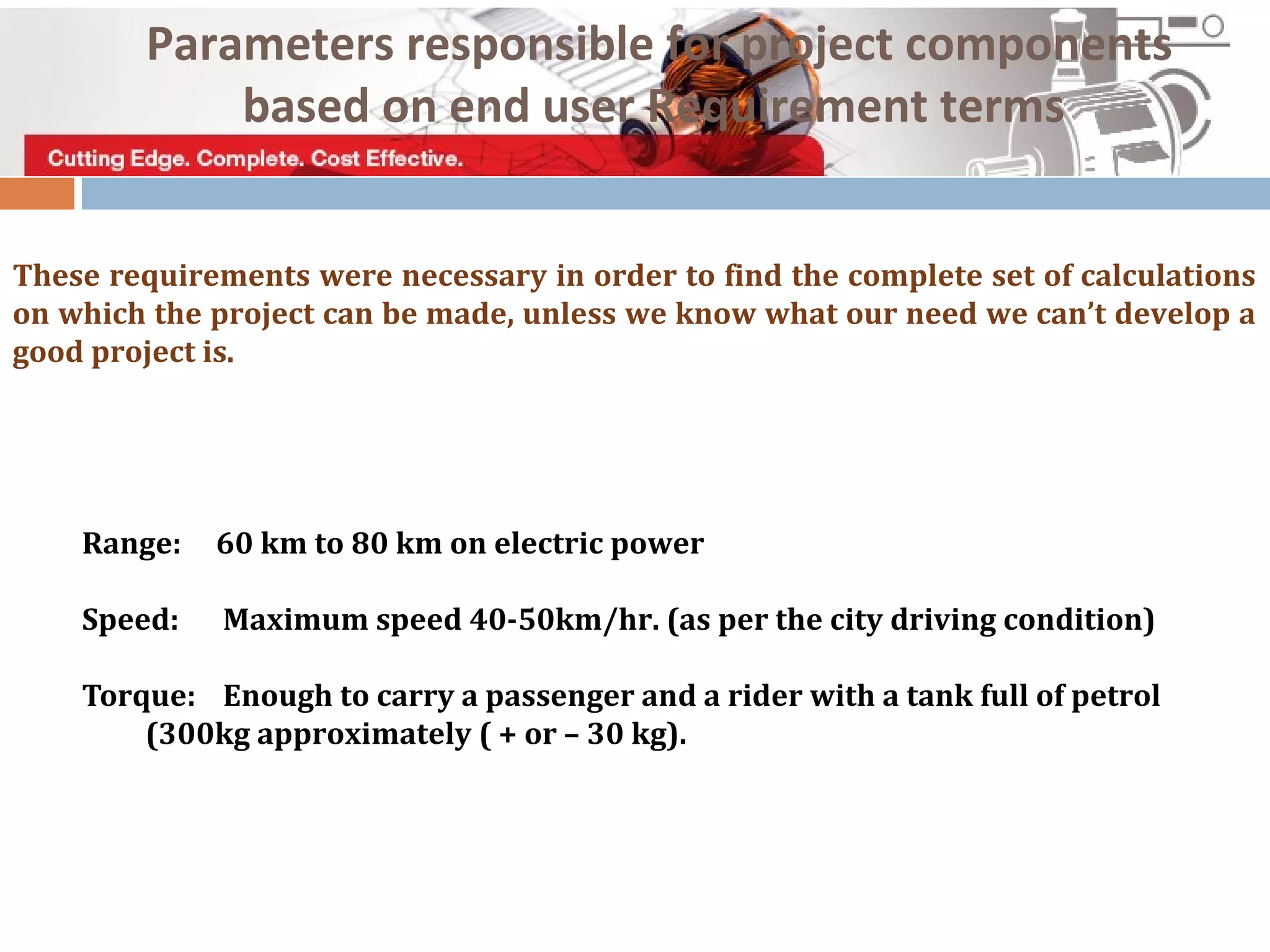 These requirements were necessary in order to find the complete set of calculations
on which the project can be made, unless we know what our need we can’t develop a
good project is.
Range: 60 km to 80 km on electric power
Speed: Maximum speed 40-50km/hr. (as per the city driving condition)
Torque: Enough to carry a passenger and a rider with a tank full of petrol
(300kg approximately ( + or – 30 kg).
Parameters responsible for project components
based on end user Requirement terms
 