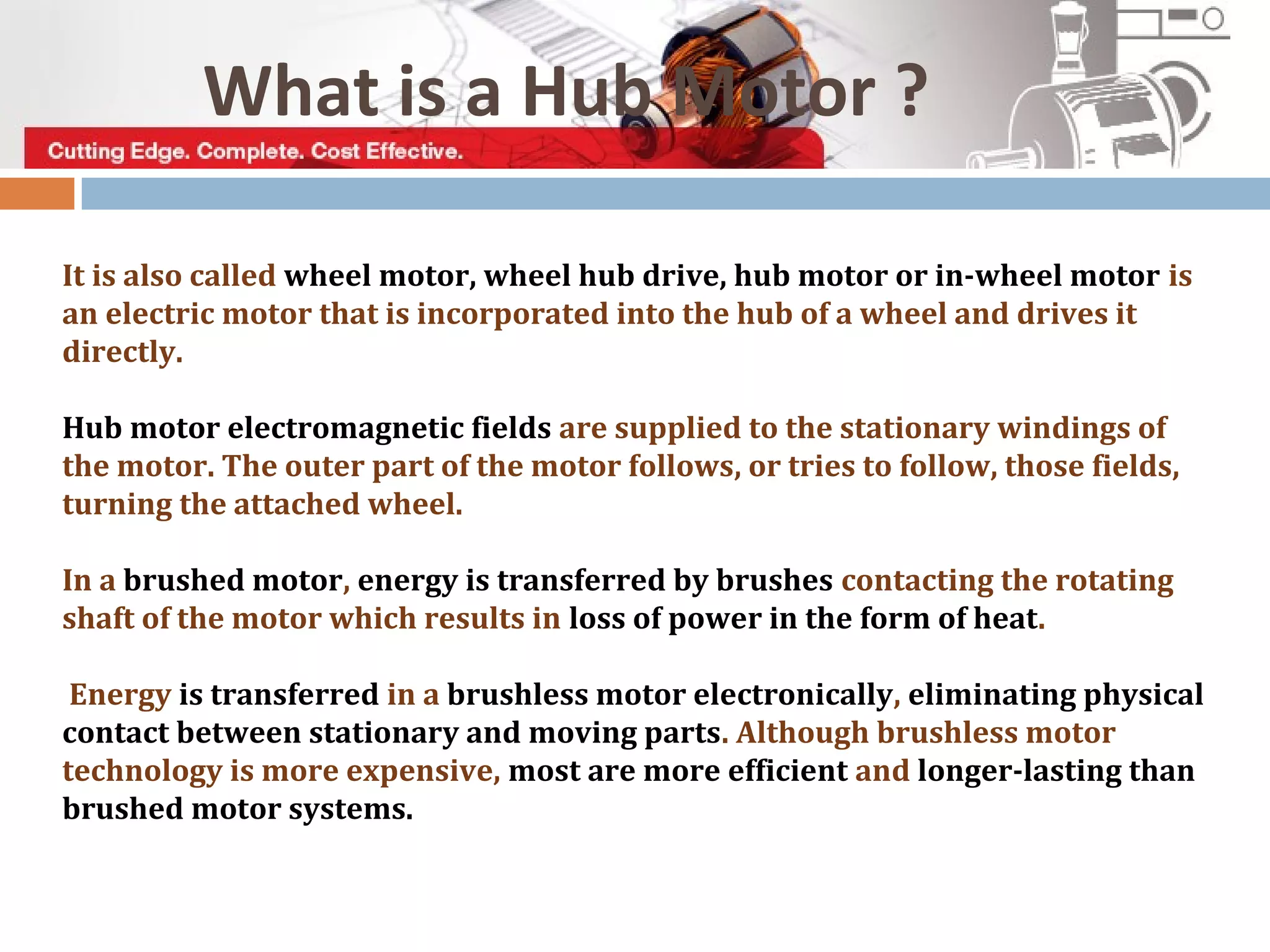 What is a Hub Motor ?
It is also called wheel motor, wheel hub drive, hub motor or in-wheel motor is
an electric motor that is incorporated into the hub of a wheel and drives it
directly.
Hub motor electromagnetic fields are supplied to the stationary windings of
the motor. The outer part of the motor follows, or tries to follow, those fields,
turning the attached wheel.
In a brushed motor, energy is transferred by brushes contacting the rotating
shaft of the motor which results in loss of power in the form of heat.
Energy is transferred in a brushless motor electronically, eliminating physical
contact between stationary and moving parts. Although brushless motor
technology is more expensive, most are more efficient and longer-lasting than
brushed motor systems.
 