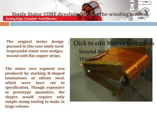 Single Stator CORE developed to test the winding method




The original motor design
pursued in this case study used
                                     Click to edit Master text styles
trapezoidal stator core wedges,          Second level
wound with flat copper strips.
                                         Third level
                                             Fourth level
The stator core segment was
                                                 Fifth level
produced by stacking H-shaped
laminations of silicon steel,
which were laser cut to
specification. Though expensive
in prototype quantities, the
shapes would require only
simple stamp tooling to make in
large volume
 