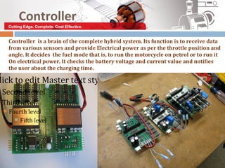 Controller
     Controller is a brain of the complete hybrid system. Its function is to receive data
     from various sensors and provide Electrical power as per the throttle position and
     angle. It decides the fuel mode that is, to run the motorcycle on petrol or to run it
     On electrical power. It checks the battery voltage and current value and notifies
     the user about the charging time.

lick to edit Master text styles
Second level
Third level
    Fourth level
        Fifth level
 