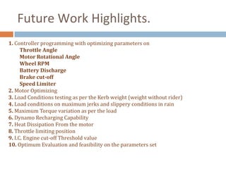 Future Work Highlights.
1. Controller programming with optimizing parameters on
      Throttle Angle
      Motor Rotational Angle
      Wheel RPM
      Battery Discharge
      Brake cut-off
      Speed Limiter
2. Motor Optimizing
3. Load Conditions testing as per the Kerb weight (weight without rider)
4. Load conditions on maximum jerks and slippery conditions in rain
5. Maximum Torque variation as per the load
6. Dynamo Recharging Capability
7. Heat Dissipation From the motor
8. Throttle limiting position
9. I.C. Engine cut-off Threshold value
10. Optimum Evaluation and feasibility on the parameters set
 