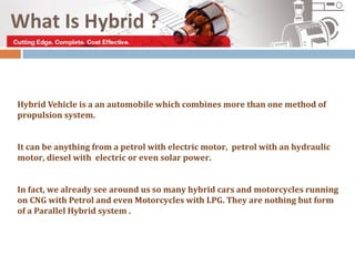 What Is Hybrid ?


Hybrid Vehicle is a an automobile which combines more than one method of
propulsion system.


It can be anything from a petrol with electric motor, petrol with an hydraulic
motor, diesel with electric or even solar power.


In fact, we already see around us so many hybrid cars and motorcycles running
on CNG with Petrol and even Motorcycles with LPG. They are nothing but form
of a Parallel Hybrid system .
 