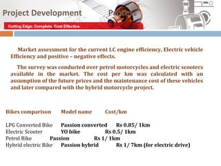 Project Development                     Process


    Market assessment for the current I.C engine efficiency, Electric vehicle
 Efficiency and positive – negative effects.
   The survey was conducted over petrol motorcycles and electric scooters
 available in the market. The cost per km was calculated with an
 assumption of the future prices and the maintenance cost of these vehicles
 and later compared with the hybrid motorcycle project.



Bikes comparison     Model name        Cost/km

LPG Converted Bike     Passion converted   Rs 0.85/ 1km
Electric Scooter       YO bike         Rs 0.5/ 1km
Petrol Bike        Passion         Rs 1/ 1km
Hybrid electric Bike   Passion hybrid      Rs 1/ 7km (for electric drive)
 