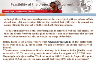 Feasibility of the project as per current market
                          condition

Although there has been development in the diesel fuel with an advent of bio
diesel and LPG conversion kits in the market but still there is almost no
competition in the market with this kind of hybrid motorcycle.

The sale if motorcycle is still increasing and in future so will the fuel prices, for
that the hybrid concept seems quite ideal as it not only decreases the per km
cost of the consumer but also enhances the range of the drive.

Below listed is an article report from www.zigwheels.com of the motorcycle
sales from mid-2012. From which we can determine the future necessity of
hybrid.
“Two-wheeler manufacturer Honda Motorcycle & Scooter India (HMSI) today
reported a 38.65 per cent growth in total sales for August at 2,22,768 units.
Motorcycle sales jumped by 69.44 per cent to 1,04,316 units in August this year
as against 61,562 units in the same month last year, HMSI said in a statement.”
 