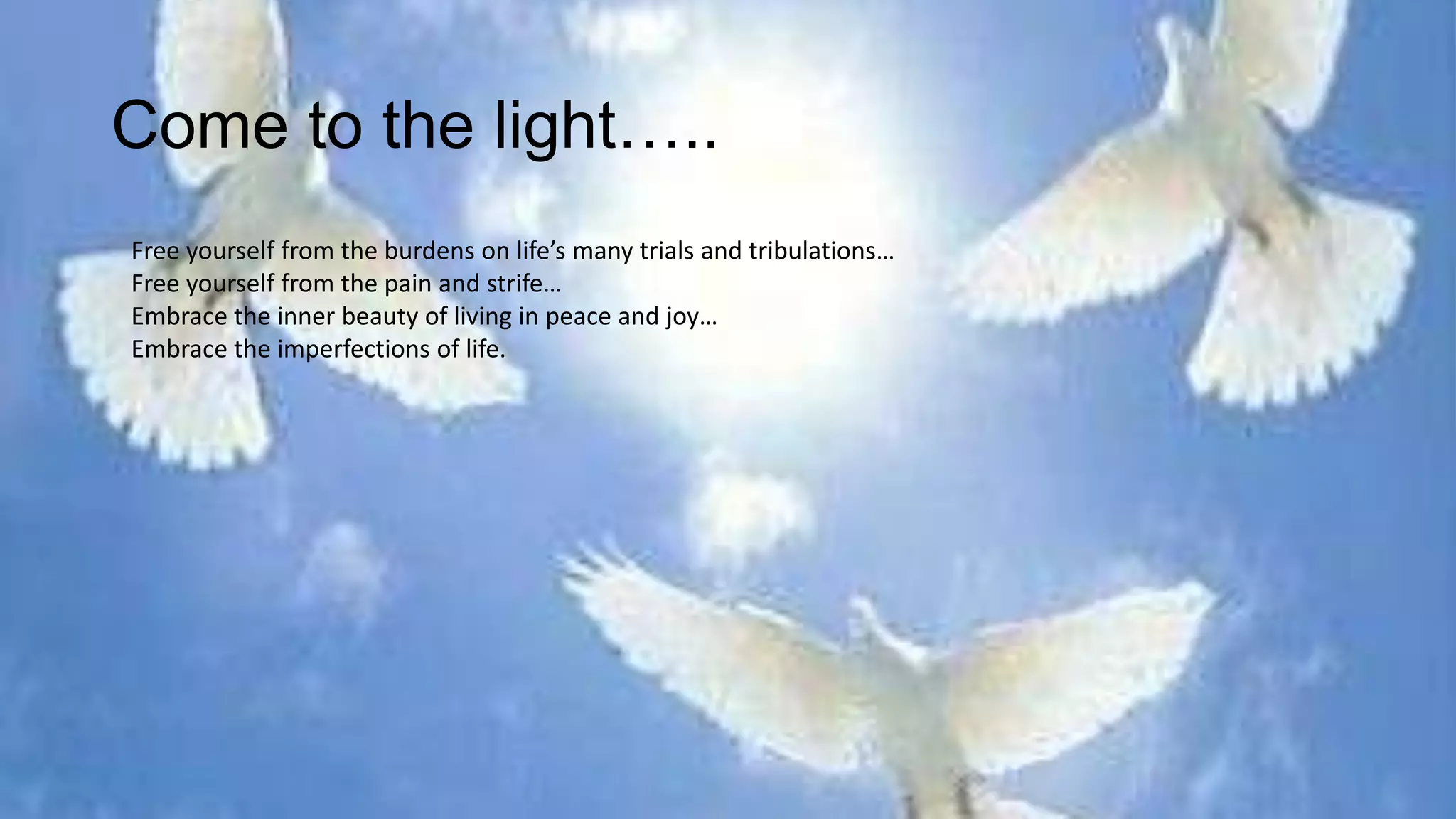 Come to the light…..
Free yourself from the burdens on life’s many trials and tribulations…
Free yourself from the pain and strife…
Embrace the inner beauty of living in peace and joy…
Embrace the imperfections of life.
 