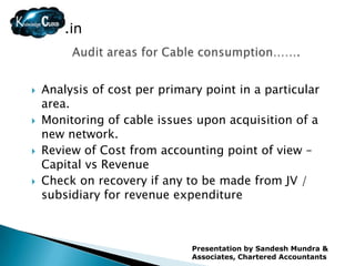 .in



   Analysis of cost per primary point in a particular
    area.
   Monitoring of cable issues upon acquisition of a
    new network.
   Review of Cost from accounting point of view –
    Capital vs Revenue
   Check on recovery if any to be made from JV /
    subsidiary for revenue expenditure



                               Presentation by Sandesh Mundra &
                               Associates, Chartered Accountants
 