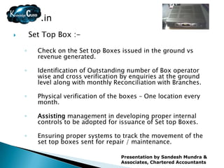 .in
       Set Top Box :-

    ◦     Check on the Set top Boxes issued in the ground vs
          revenue generated.

    ◦     Identification of Outstanding number of Box operator
          wise and cross verification by enquiries at the ground
          level along with monthly Reconciliation with Branches.

    ◦     Physical verification of the boxes – One location every
          month.

    ◦     Assisting management in developing proper internal
          controls to be adopted for issuance of Set top Boxes.

    ◦     Ensuring proper systems to track the movement of the
          set top boxes sent for repair / maintenance.

                                      Presentation by Sandesh Mundra &
                                      Associates, Chartered Accountants
 