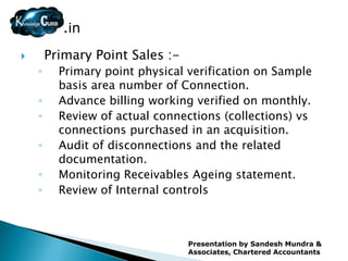 .in
       Primary Point Sales :-
    ◦     Primary point physical verification on Sample
          basis area number of Connection.
    ◦     Advance billing working verified on monthly.
    ◦     Review of actual connections (collections) vs
          connections purchased in an acquisition.
    ◦     Audit of disconnections and the related
          documentation.
    ◦     Monitoring Receivables Ageing statement.
    ◦     Review of Internal controls



                                 Presentation by Sandesh Mundra &
                                 Associates, Chartered Accountants
 