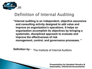 .in


“Internal auditing is an independent, objective assurance
  and consulting activity designed to add value and
  improve an organization's operations. It helps an
  organization accomplish its objectives by bringing a
  systematic, disciplined approach to evaluate and
  improve the effectiveness of risk
  management, control, and governance processes. ”


Definition by - The Institute of Internal Auditors




                               Presentation by Sandesh Mundra &
                               Associates, Chartered Accountants
 