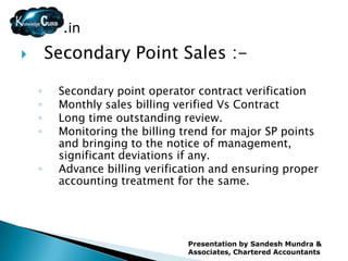 .in
       Secondary Point Sales :-

    ◦    Secondary point operator contract verification
    ◦    Monthly sales billing verified Vs Contract
    ◦    Long time outstanding review.
    ◦    Monitoring the billing trend for major SP points
         and bringing to the notice of management,
         significant deviations if any.
    ◦    Advance billing verification and ensuring proper
         accounting treatment for the same.




                                Presentation by Sandesh Mundra &
                                Associates, Chartered Accountants
 