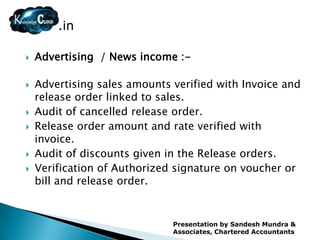 .in

   Advertising / News income :-

   Advertising sales amounts verified with Invoice and
    release order linked to sales.
   Audit of cancelled release order.
   Release order amount and rate verified with
    invoice.
   Audit of discounts given in the Release orders.
   Verification of Authorized signature on voucher or
    bill and release order.


                              Presentation by Sandesh Mundra &
                              Associates, Chartered Accountants
 