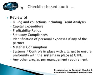 .in

   Review of
    ◦ Billing and collections including Trend Analysis
    ◦ Capital Expenditure
    ◦ Profitability Ratios
    ◦ Statutory Compliances
    ◦ Identification of personal expenses if any of the
      partner
    ◦ Material Consumption
    ◦ Systems / Controls in place with a target to ensure
      uniformity with the systems in place at GTPL.
    ◦ Any other area as per management requirement.


                                Presentation by Sandesh Mundra &
                                Associates, Chartered Accountants
 