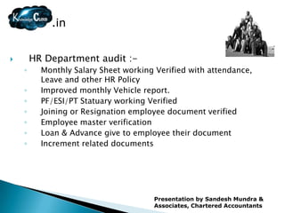 .in


       HR Department audit :-
    ◦     Monthly Salary Sheet working Verified with attendance,
          Leave and other HR Policy
    ◦     Improved monthly Vehicle report.
    ◦     PF/ESI/PT Statuary working Verified
    ◦     Joining or Resignation employee document verified
    ◦     Employee master verification
    ◦     Loan & Advance give to employee their document
    ◦     Increment related documents




                                      Presentation by Sandesh Mundra &
                                      Associates, Chartered Accountants
 