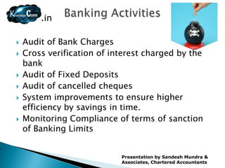 .in

   Audit of Bank Charges
   Cross verification of interest charged by the
    bank
   Audit of Fixed Deposits
   Audit of cancelled cheques
   System improvements to ensure higher
    efficiency by savings in time.
   Monitoring Compliance of terms of sanction
    of Banking Limits


                            Presentation by Sandesh Mundra &
                            Associates, Chartered Accountants
 