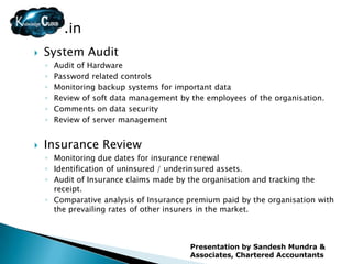 .in
   System Audit
    ◦   Audit of Hardware
    ◦   Password related controls
    ◦   Monitoring backup systems for important data
    ◦   Review of soft data management by the employees of the organisation.
    ◦   Comments on data security
    ◦   Review of server management


   Insurance Review
    ◦ Monitoring due dates for insurance renewal
    ◦ Identification of uninsured / underinsured assets.
    ◦ Audit of Insurance claims made by the organisation and tracking the
      receipt.
    ◦ Comparative analysis of Insurance premium paid by the organisation with
      the prevailing rates of other insurers in the market.



                                          Presentation by Sandesh Mundra &
                                          Associates, Chartered Accountants
 