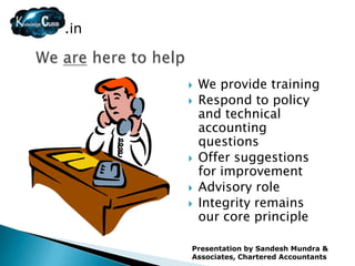 .in



         We provide training
         Respond to policy
          and technical
          accounting
          questions
         Offer suggestions
          for improvement
         Advisory role
         Integrity remains
          our core principle

      Presentation by Sandesh Mundra &
      Associates, Chartered Accountants
 