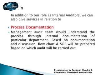 .in



   Process Documentation
   Management audit team would understand the
    process through internal documentation of
    particular department. Based on documentation
    and discussion, flow chart & SOP will be prepared
    based on which audit will be carried out.




                             Presentation by Sandesh Mundra &
                             Associates, Chartered Accountants
 