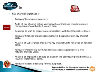 .in
   Pay channel Expenses :-

    ◦ Review of Pay channel contracts.

    ◦ Audit of pay channel billing verified with contract and month to month
      comparison of cost booked in each case.

    ◦ Guidance to staff in preparing reconciliations with Pay Channel creditors.

    ◦ Review of financial impact upon change in bouquet of any pay channel
      party.

    ◦ Analysis of Subscription Income Vs Pay channel Costs for areas on random
      basis.

    ◦ Review of incremental Pay Channel costs upon acquisition of a new
      network and vice versa.

    ◦ Analysis of impact that should be given in the Secondary point billing as a
      result of incremental costs.

    ◦ Review of expense booking for MIS purposes.
                                          Presentation by Sandesh Mundra &
                                          Associates, Chartered Accountants
 
