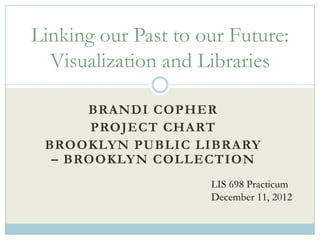 Linking our Past to our Future:
  Visualization and Libraries

      BRANDI COPHER
       PROJECT CHART
 BROOKLYN PUBLIC LIBRARY
  – BROOKLYN COLLECTION
                     LIS 698 Practicum
                     December 11, 2012
 