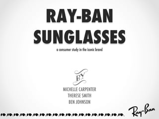 RAY-BAN
     SUNGLASSES
        a consumer study in the iconic brand




                    t	
             MICHELLE CARPENTER
                THERESE SMITH
                 BEN JOHNSON

///////////////////
 