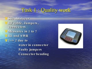 Task 1 : Quality work Site Analyzer RF cable, Jumpers, connectors Measures in 1 to 7 RL and SWR 1--> 2 due to water in connector Faulty jumpers Connector bending   