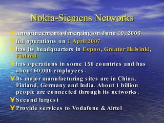 Nokia-Siemens Networks Announcement of merging on June 19, 2006 full operations on  1 April   2007 has its headquarters in  Espoo ,  Greater Helsinki ,  Finland has operations in some 150 countries and has about 60,000 employees. Its major manufacturing sites are in China, Finland, Germany and India. About 1 billion people are connected through its networks. Second largest Provide services to Vodafone & Airtel 