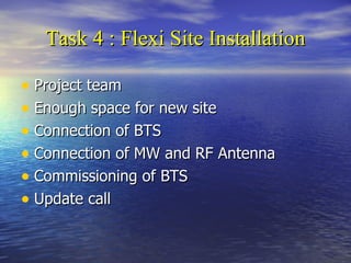 Task 4 :  Flexi Site Installation Project team Enough space for new site Connection of BTS Connection of MW and RF Antenna Commissioning of BTS Update call  
