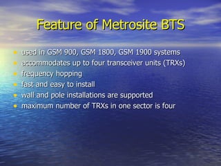 Feature of Metrosite BTS used in GSM 900, GSM 1800, GSM 1900 systems accommodates up to four transceiver units (TRXs) frequency hopping fast and easy to install wall and pole installations are supported maximum number of TRXs in one sector is four 