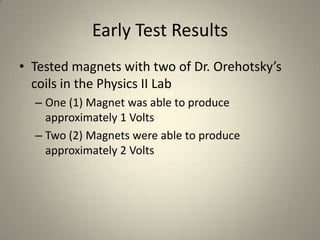 Early Test ResultsTested magnets with two of Dr. Orehotsky’s coils in the Physics II LabOne (1) Magnet was able to produce approximately 1 VoltsTwo (2) Magnets were able to produce approximately 2 Volts