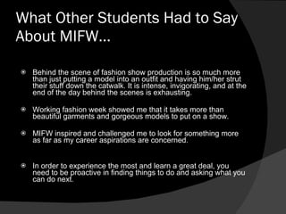 What Other Students Had to Say About MIFW… Behind the scene of fashion show production is so much more than just putting a model into an outfit and having him/her strut their stuff down the catwalk. It is intense, invigorating, and at the end of the day behind the scenes is exhausting. Working fashion week showed me that it takes more than beautiful garments and gorgeous models to put on a show.     MIFW inspired and challenged me to look for something more as far as my career aspirations are concerned.  In order to experience the most and learn a great deal, you need to be proactive in finding things to do and asking what you can do next.   