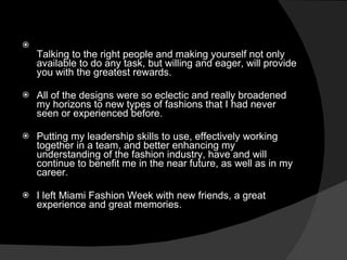Talking to the right people and making yourself not only available to do any task, but willing and eager, will provide you with the greatest rewards.  All of the designs were so eclectic and really broadened my horizons to new types of fashions that I had never seen or experienced before. Putting my leadership skills to use, effectively working together in a team, and better enhancing my understanding of the fashion industry, have and will continue to benefit me in the near future, as well as in my career. I left Miami Fashion Week with new friends, a great experience and great memories. 
