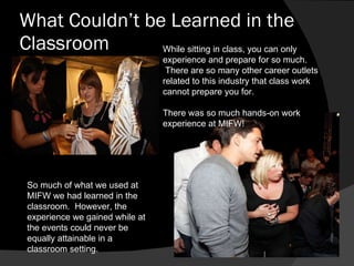 What Couldn’t be Learned in the Classroom So much of what we used at MIFW we had learned in the classroom.  However, the experience we gained while at the events could never be equally attainable in a classroom setting.  While sitting in class, you can only experience and prepare for so much.  There are so many other career outlets related to this industry that class work cannot prepare you for. There was so much hands-on work experience at MIFW! 