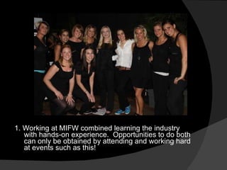 1. Working at MIFW combined learning the industry with hands-on experience.  Opportunities to do both can only be obtained by attending and working hard at events such as this! 