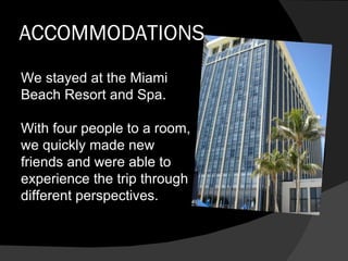 ACCOMMODATIONS We stayed at the Miami Beach Resort and Spa. With four people to a room, we quickly made new friends and were able to experience the trip through different perspectives. 