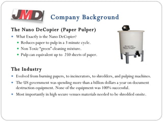 Company Background The Nano DeCopier (Paper Pulper) What Exactly is the Nano DeCopier? Reduces paper to pulp in a 3 minute cycle. Non Toxic “green” cleaning mixture. Pulp can equivalent up to  250 sheets of paper. The Industry Evolved from burning papers, to incinerators, to shredders, and pulping machines. The US government was spending more than a billion dollars a year on document destruction equipment. None of the equipment was 100% successful. Most importantly in high secure venues materials needed to be shredded onsite.  