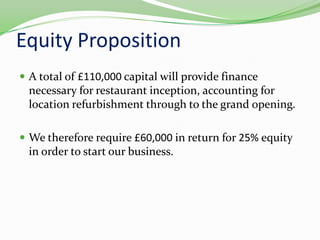Equity PropositionA total of £110,000 capital will provide finance necessary for restaurant inception, accounting for location refurbishment through to the grand opening.We therefore require £60,000 in return for 25% equity in order to start our business.