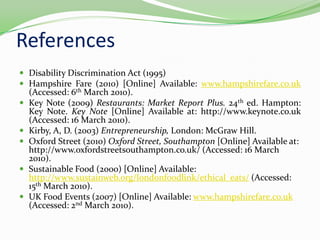 ReferencesDisability Discrimination Act (1995)Hampshire Fare (2010) [Online] Available: www.hampshirefare.co.uk (Accessed: 6th March 2010).Key Note (2009) Restaurants: Market Report Plus. 24th ed. Hampton: Key Note. Key Note [Online] Available at: http://www.keynote.co.uk (Accessed: 16 March 2010).Kirby, A, D. (2003) Entrepreneurship, London: McGraw Hill.Oxford Street (2010) Oxford Street, Southampton [Online] Available at: http://www.oxfordstreetsouthampton.co.uk/ (Accessed: 16 March 2010).Sustainable Food (2000) [Online] Available: http://www.sustainweb.org/londonfoodlink/ethical_eats/ (Accessed: 15th March 2010).UK Food Events (2007) [Online] Available: www.hampshirefare.co.uk (Accessed: 2nd March 2010).
