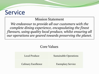 ServiceMission StatementWe endeavour to provide all our customers with the complete dining experience, encapsulating the finest flavours, using quality local produce, whilst ensuring all our operations are geared towards preserving the planet.Core Values