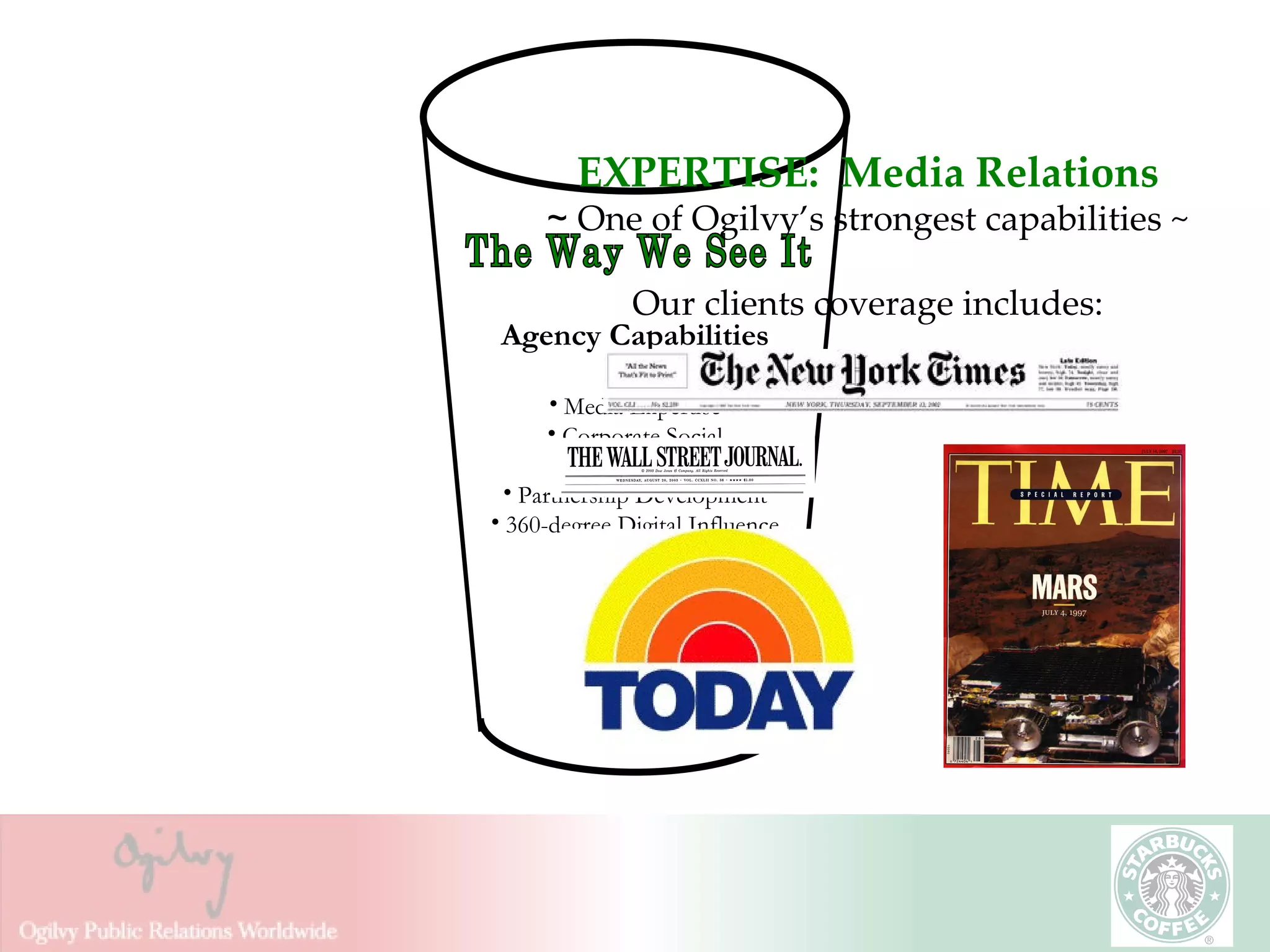 EXPERTISE:  Media Relations ~  One of Ogilvy’s strongest capabilities ~ Our clients coverage includes: The Way We See It Agency Capabilities Media Expertise Corporate Social Responsibility Partnership Development 360-degree Digital Influence 