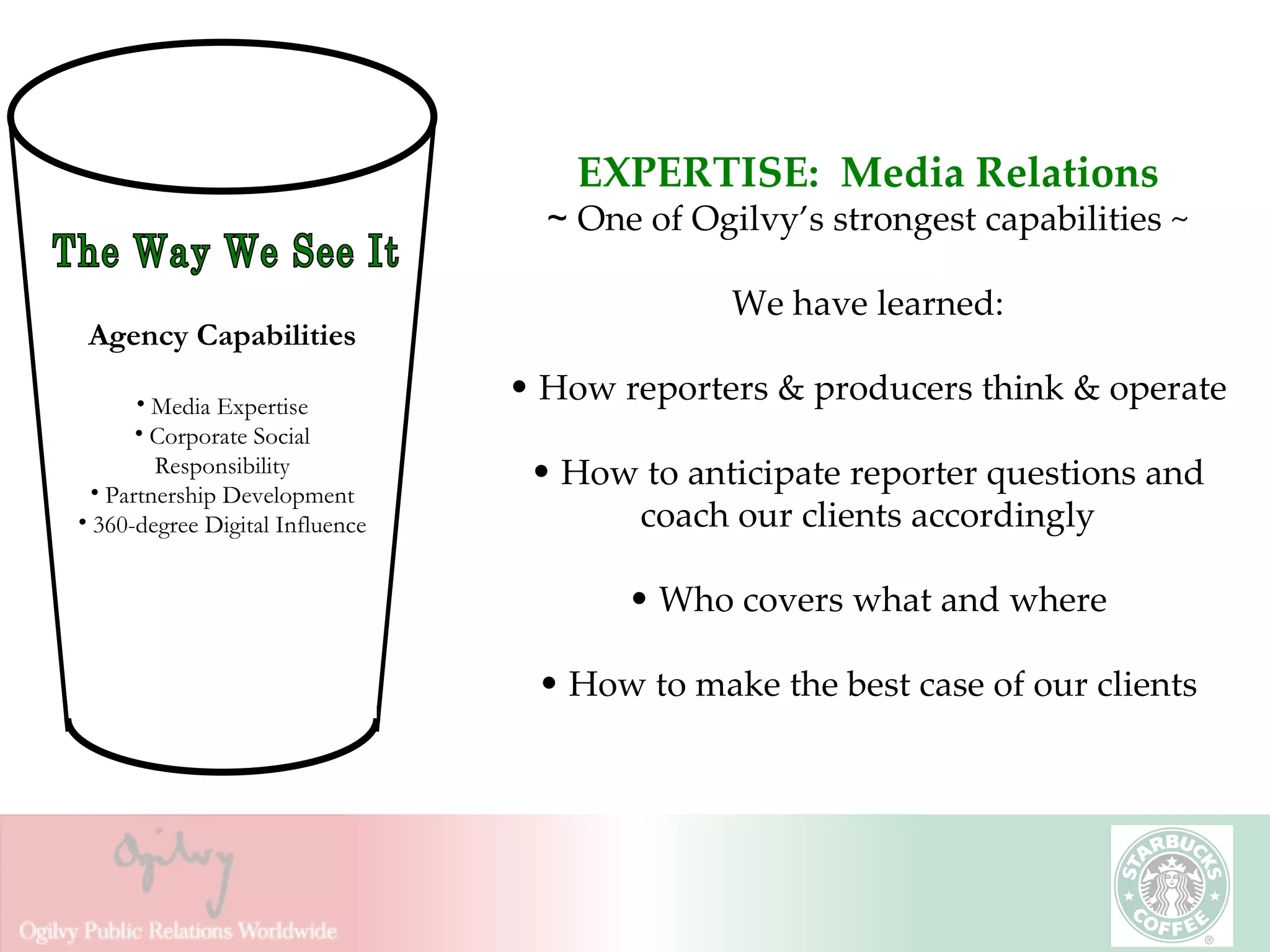 EXPERTISE:  Media Relations ~  One of Ogilvy’s strongest capabilities ~ We have learned: How reporters & producers think & operate How to anticipate reporter questions and coach our clients accordingly Who covers what and where How to make the best case of our clients The Way We See It Agency Capabilities Media Expertise Corporate Social Responsibility Partnership Development 360-degree Digital Influence 