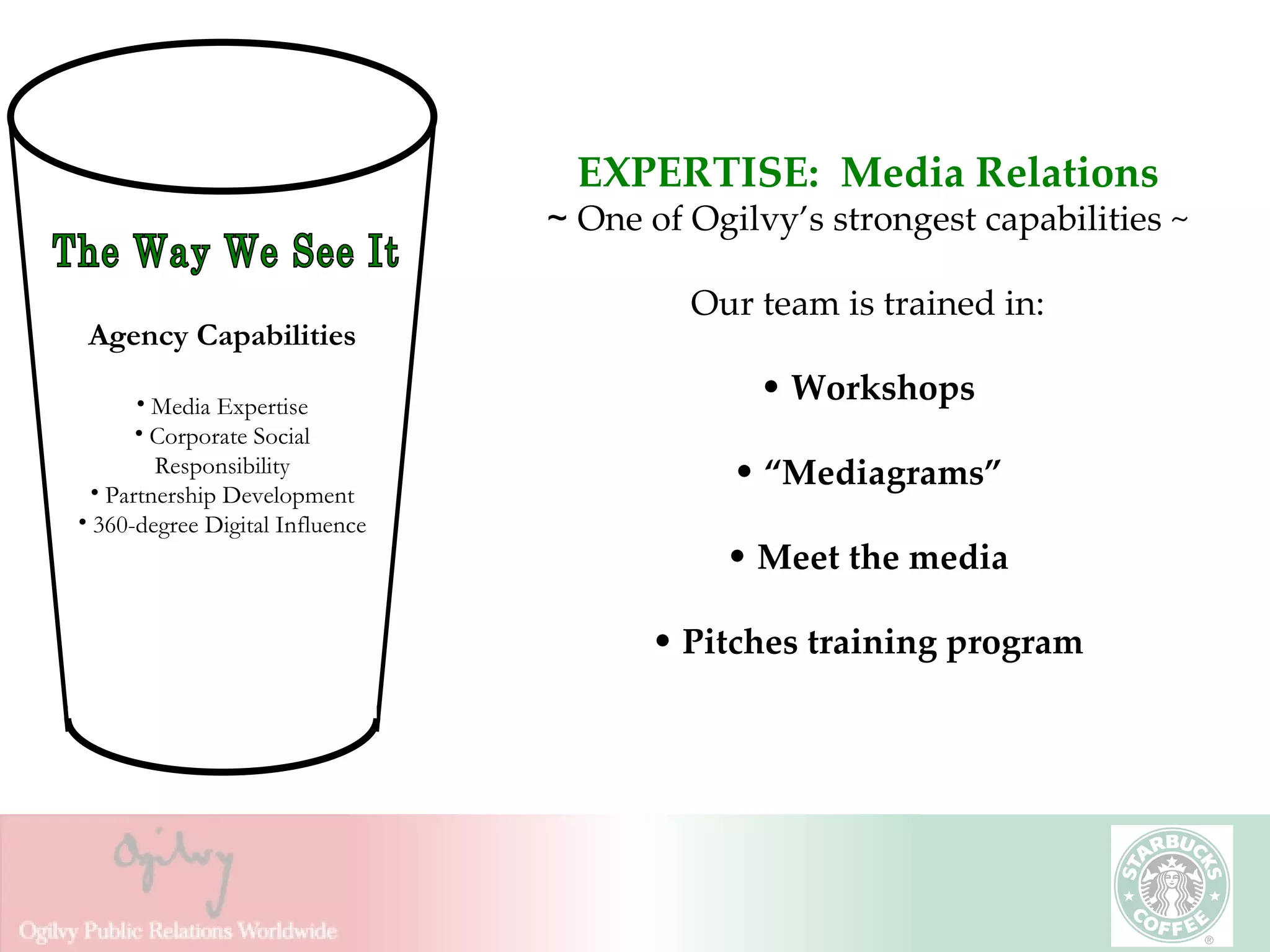 EXPERTISE:  Media Relations ~  One of Ogilvy’s strongest capabilities ~ Our team is trained in: Workshops “ Mediagrams” Meet the media Pitches training program The Way We See It Agency Capabilities Media Expertise Corporate Social Responsibility Partnership Development 360-degree Digital Influence 