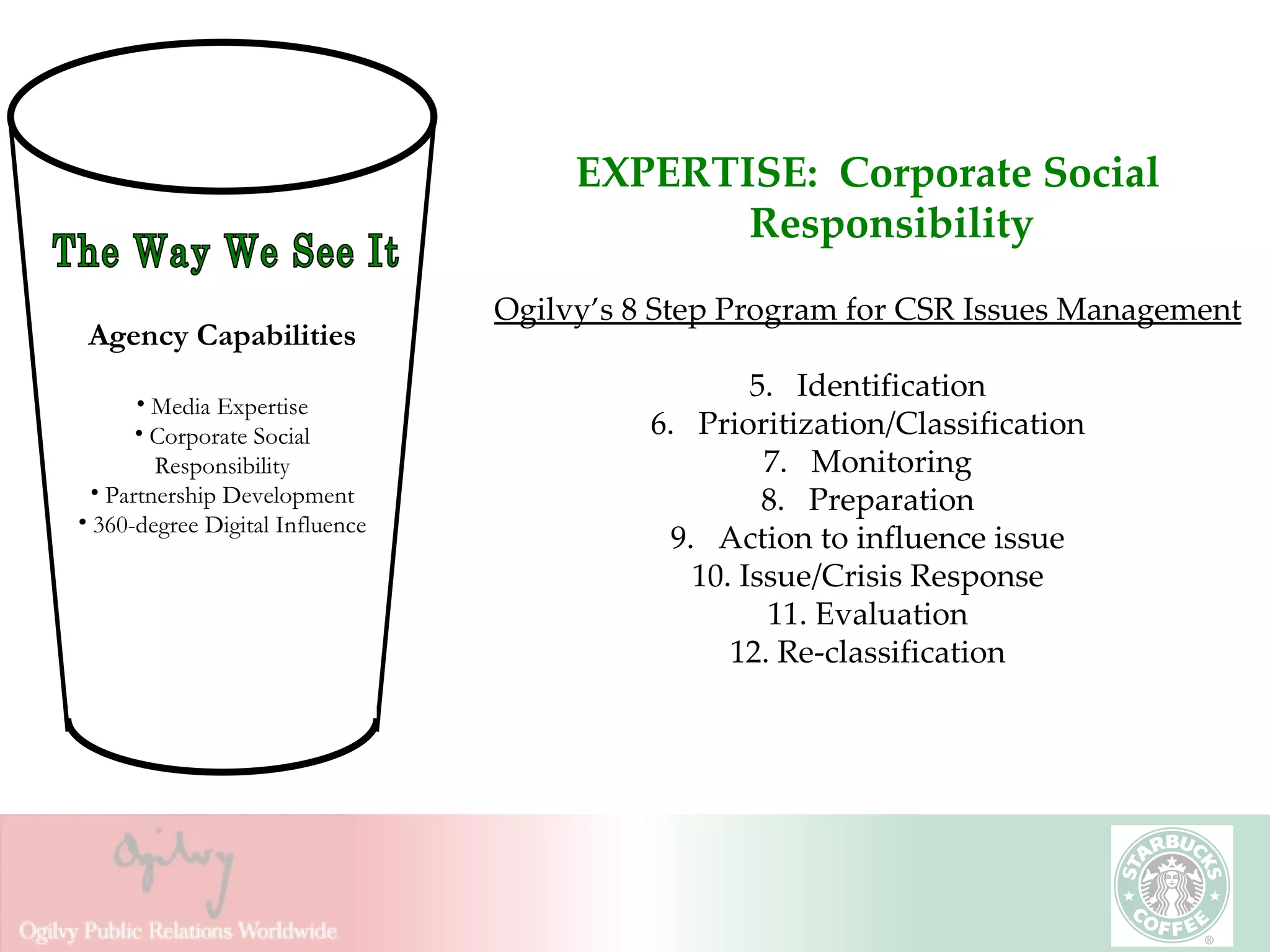 EXPERTISE:  Corporate Social Responsibility Ogilvy’s 8 Step Program for CSR Issues Management Identification Prioritization/Classification Monitoring Preparation Action to influence issue Issue/Crisis Response Evaluation Re-classification The Way We See It Agency Capabilities Media Expertise Corporate Social Responsibility Partnership Development 360-degree Digital Influence 