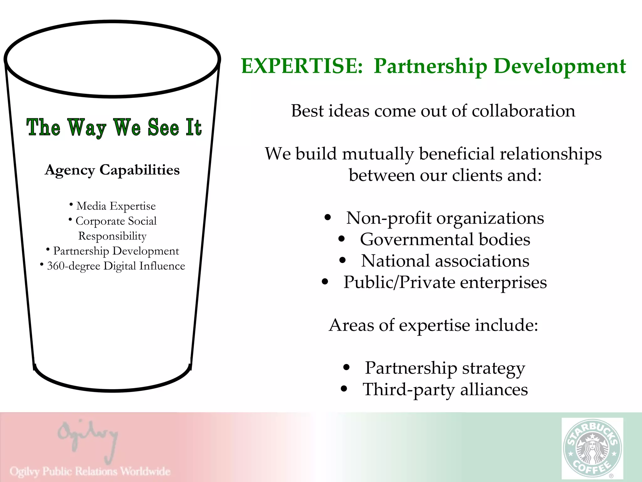 EXPERTISE:  Partnership Development Best ideas come out of collaboration We build mutually beneficial relationships between our clients and: Non-profit organizations Governmental bodies National associations Public/Private enterprises Areas of expertise include: Partnership strategy Third-party alliances The Way We See It Agency Capabilities Media Expertise Corporate Social Responsibility Partnership Development 360-degree Digital Influence 